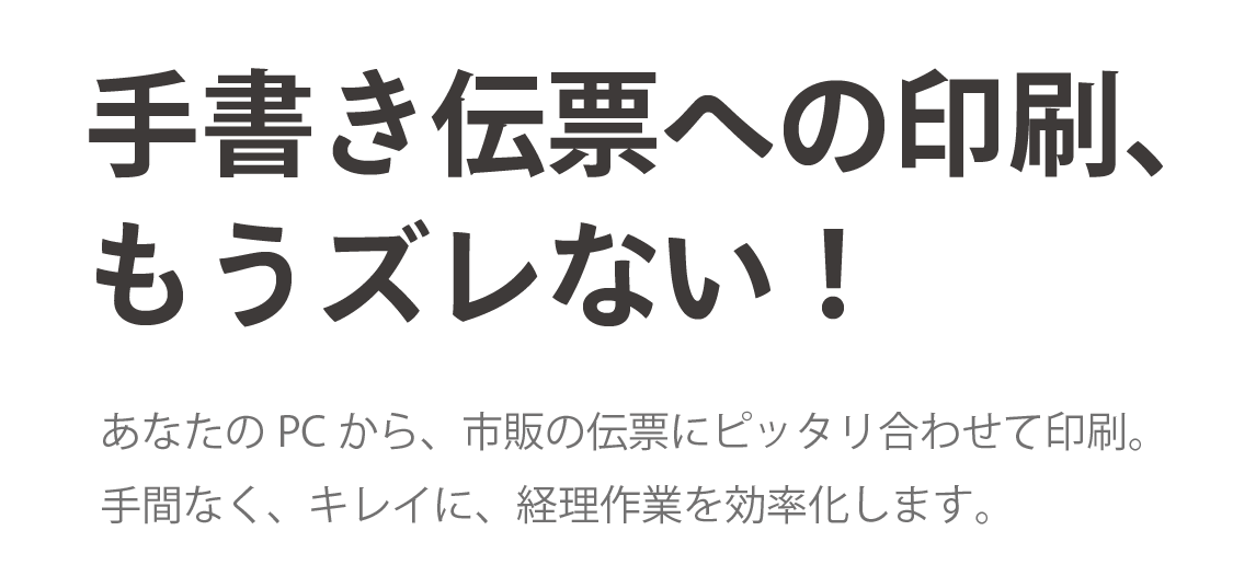 手書き伝票への印刷、もうズレない！あなたのPCから、市販の伝票にピッタリ合わせて印刷。手間なく、きれいに、経理作業を効率化します。