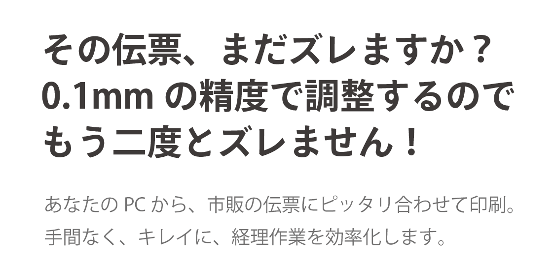 手書き伝票への印刷、もうズレない！あなたのPCから、市販の伝票にピッタリ合わせて印刷。手間なく、きれいに、経理作業を効率化します。